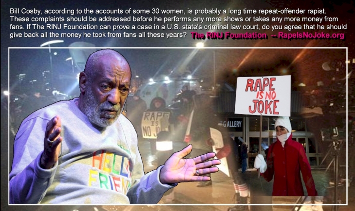 #BillCosby, according to the accounts of some 30 women is probably a long time repeat-offender rapist. These complaints should be addressed before he performs any more shows or takes any more money from fans. If RINJ can prove a case in U.S. Court of law, do you agree that he should give back all the money he took from Fans all these years? The RINJ Foundation